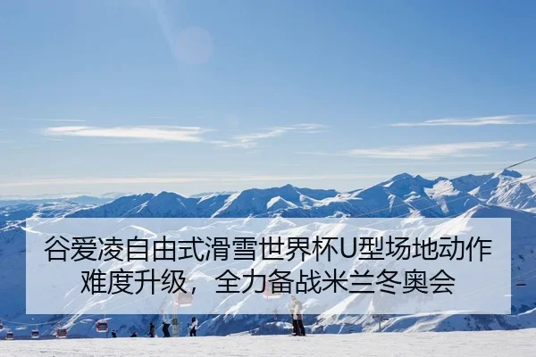 谷爱凌自由式滑雪世界杯U型场地动作难度升级，全力备战米兰冬奥会