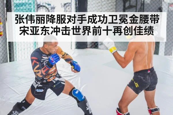 张伟丽降服对手成功卫冕金腰带 宋亚东冲击世界前十再创佳绩